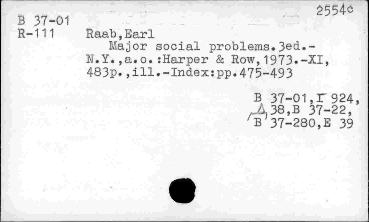 ﻿B 37-01
R-111
Raab,Earl
2554c
Major social problems.3ed»-N.Y.,a.o.:Harper & Row,1973.-XI, 483p.,ill.-Index:pp.475-493
B 37-01,T 924